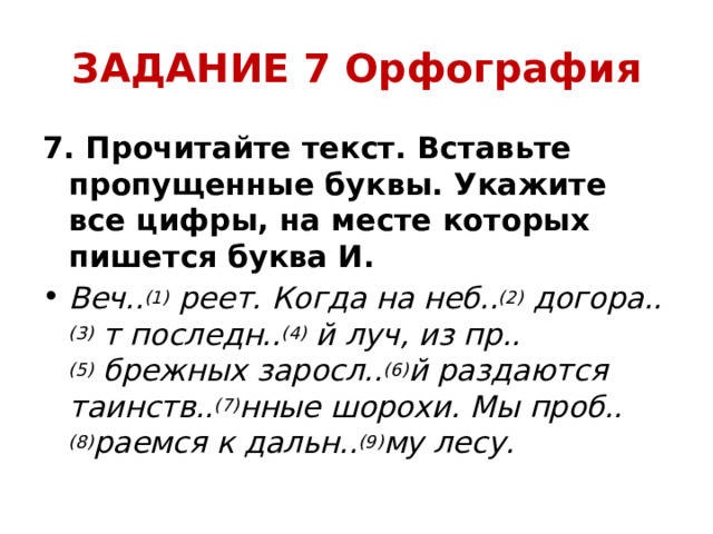 ЗАДАНИЕ 7 Орфография 7. Прочитайте текст. Вставьте пропущенные буквы. Укажите все цифры, на месте которых пишется буква И. Веч.. (1)  реет. Когда на неб.. (2)  догора.. (3)  т последн.. (4)  й луч, из пр.. (5)  брежных заросл.. (6) й раздаются таинств.. (7) нные шорохи. Мы проб.. (8) раемся к дальн.. (9) му лесу. 