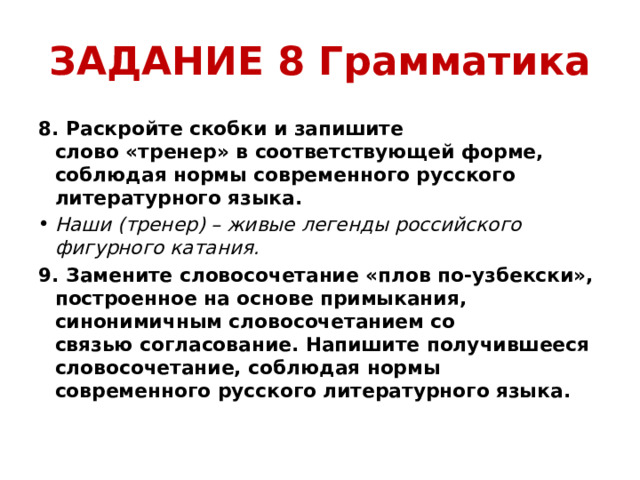 ЗАДАНИЕ 8 Грамматика 8. Раскройте скобки и запишите слово «тренер» в соответствующей форме, соблюдая нормы современного русского литературного языка. Наши (тренер) – живые легенды российского фигурного катания.  9. Замените словосочетание «плов по-узбекски», построенное на основе примыкания, синонимичным словосочетанием со связью согласование. Напишите получившееся словосочетание, соблюдая нормы современного русского литературного языка.  