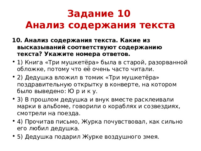 Задание 10  Анализ содержания текста 10. Анализ содержания текста. Какие из высказываний соответствуют содержанию текста? Укажите номера ответов. 1) Книга «Три мушкетёра» была в старой, разорванной обложке, потому что её очень часто читали. 2) Дедушка вложил в томик «Три мушкетёра» поздравительную открытку в конверте, на котором было выведено: Ю р и к у. 3) В прошлом дедушка и внук вместе расклеивали марки в альбоме, говорили о кораблях и созвездиях, смотрели на поезда. 4) Прочитав письмо, Журка почувствовал, как сильно его любил дедушка. 5) Дедушка подарил Журке воздушного змея. 