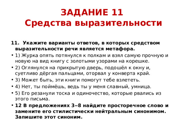 ЗАДАНИЕ 11  Средства выразительности 11.  Укажите варианты ответов, в которых средством выразительности речи является метафора. 1) Журка опять потянулся к полкам и взял самую прочную и новую на вид книгу с золотыми узорами на корешке. 2) Оглянулся на прикрытую дверь, подошёл к окну и, суетливо дёргая пальцами, оторвал у конверта край. 3) Может быть, эти книги помогут тебе взлететь. 4) Нет, ты поймёшь, ведь ты у меня славный, умница. 5) Его резанули тоска и одиночество, которые рвались из этого письма. 12 В предложениях 3‒8 найдите просторечное слово и замените его стилистически нейтральным синонимом. Запишите этот синоним.  