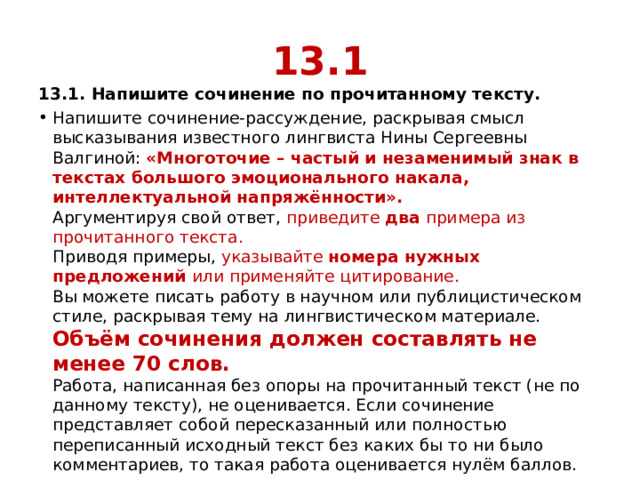 13.1 13.1. Напишите сочинение по прочитанному тексту. Напишите сочинение-рассуждение, раскрывая смысл высказывания известного лингвиста Нины Сергеевны Валгиной:  «Многоточие – частый и незаменимый знак в текстах большого эмоционального накала, интеллектуальной напряжённости».  Аргументируя свой ответ, приведите  два  примера из прочитанного текста.  Приводя примеры, указывайте номера нужных предложений или применяйте цитирование.  Вы можете писать работу в научном или публицистическом стиле, раскрывая тему на лингвистическом материале.  Объём сочинения должен составлять не менее 70 слов.  Работа, написанная без опоры на прочитанный текст (не по данному тексту), не оценивается. Если сочинение представляет собой пересказанный или полностью переписанный исходный текст без каких бы то ни было комментариев, то такая работа оценивается нулём баллов. 