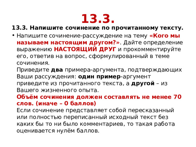 13.3. 13.3. Напишите сочинение по прочитанному тексту. Напишите сочинение-рассуждение на тему  «Кого мы называем настоящим другом?» . Дайте определение выражению  НАСТОЯЩИЙ ДРУГ  и прокомментируйте его, ответив на вопрос, сформулированный в теме сочинения.  Приведите  два  примера-аргумента, подтверждающих Ваши рассуждения:  один пример -аргумент приведите из прочитанного текста, а  другой  – из Вашего жизненного опыта.  Объём сочинения должен составлять не менее 70 слов. (иначе – 0 баллов)  Если сочинение представляет собой пересказанный или полностью переписанный исходный текст без каких бы то ни было комментариев, то такая работа оценивается нулём баллов. 