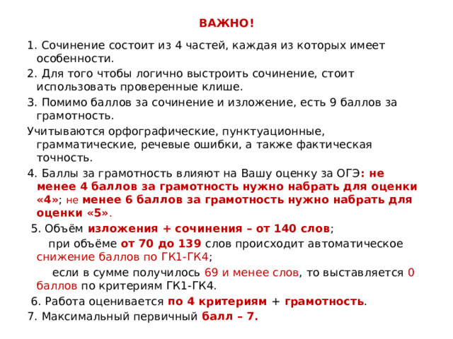 ВАЖНО! 1. Сочинение состоит из 4 частей, каждая из которых имеет особенности. 2. Для того чтобы логично выстроить сочинение, стоит использовать проверенные клише. 3. Помимо баллов за сочинение и изложение, есть 9 баллов за грамотность. Учитываются орфографические, пунктуационные, грамматические, речевые ошибки, а также фактическая точность. 4. Баллы за грамотность влияют на Вашу оценку за ОГЭ : не менее 4 баллов за грамотность нужно набрать для оценки «4» ; не менее 6 баллов за грамотность нужно набрать для оценки «5» .  5. Объём изложения + сочинения – от 140 слов ;  при объёме от 70 до 139 слов происходит автоматическое снижение баллов по ГК1-ГК4 ;  если в сумме получилось 69 и менее слов , то выставляется 0 баллов по критериям ГК1-ГК4.  6. Работа оценивается по 4 критериям + грамотность . 7. Максимальный первичный балл – 7. 