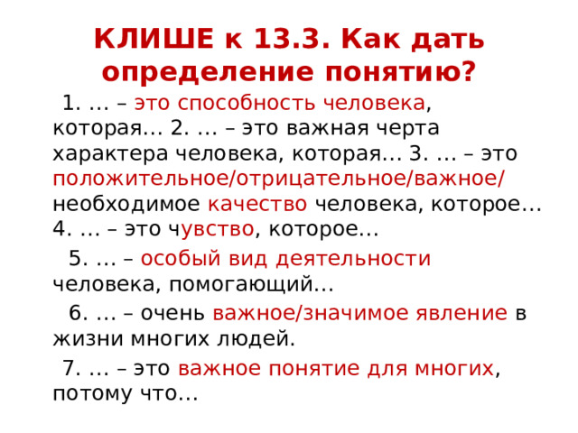 КЛИШЕ к 13.3. Как дать определение понятию?  1. … – это способность человека , которая… 2. … – это важная черта характера человека, которая… 3. … – это положительное/отрицательное/важное/ необходимое качество человека, которое… 4. … – это ч увство , которое…  5. … – особый вид деятельности человека, помогающий…  6. … – очень важное/значимое явление в жизни многих людей.  7. … – это важное понятие для многих , потому что… 