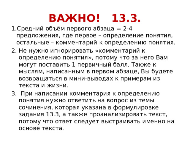 ВАЖНО! 13.3. 1.Средний объём первого абзаца = 2-4 предложения, где первое – определение понятия, остальные – комментарий к определению понятия. Не нужно игнорировать «комментарий к определению понятия», потому что за него Вам могут поставить 1 первичный балл. Также к мыслям, написанным в первом абзаце, Вы будете возвращаться в мини-выводах к примерам из текста и жизни.  При написании комментария к определению понятия нужно ответить на вопрос из темы сочинения, которая указана в формулировке задания 13.3, а также проанализировать текст, потому что ответ следует выстраивать именно на основе текста. 