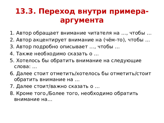 13.3. Переход внутри примера- аргумента 1. Автор обращает внимание читателя на …, чтобы … 2. Автор акцентирует внимание на (чём-то), чтобы … 3. Автор подробно описывает …, чтобы … 4. Также необходимо сказать о … 5. Хотелось бы обратить внимание на следующие слова: … 6. Далее стоит отметить/хотелось бы отметить/стоит обратить внимание на … 7. Далее стоит/важно сказать о … 8. Кроме того,/Более того, необходимо обратить внимание на… 