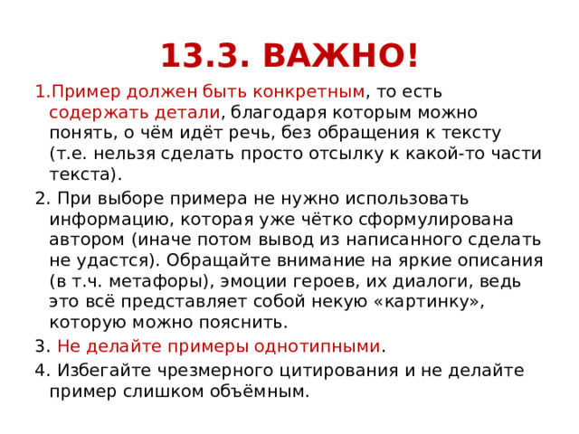 13.3. ВАЖНО! 1.Пример должен быть конкретным , то есть содержать детали , благодаря которым можно понять, о чём идёт речь, без обращения к тексту (т.е. нельзя сделать просто отсылку к какой-то части текста). 2. При выборе примера не нужно использовать информацию, которая уже чётко сформулирована автором (иначе потом вывод из написанного сделать не удастся). Обращайте внимание на яркие описания (в т.ч. метафоры), эмоции героев, их диалоги, ведь это всё представляет собой некую «картинку», которую можно пояснить. 3. Не делайте примеры однотипными . 4. Избегайте чрезмерного цитирования и не делайте пример слишком объёмным. 