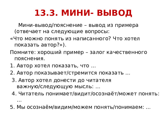 13.3. МИНИ- ВЫВОД  Мини-вывод/пояснение – вывод из примера (отвечает на следующие вопросы: «Что можно понять из написанного? Что хотел показать автор?»). Помните: хороший пример – залог качественного пояснения. Автор хотел показать, что … 2. Автор показывает/стремится показать …  3. Автор хотел донести до читателя важную/следующую мысль: …  4. Читатель понимает/видит/осознаёт/может понять: … 5. Мы осознаём/видим/можем понять/понимаем: … 