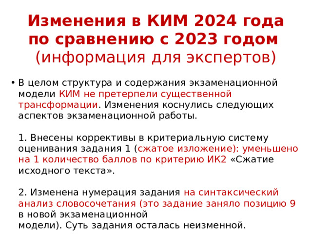 Изменения в КИМ 2024 года по сравнению с 2023 годом  (информация для экспертов) В целом структура и содержания экзаменационной модели КИМ не претерпели существенной трансформации . Изменения коснулись следующих аспектов экзаменационной работы.   1. Внесены коррективы в критериальную систему оценивания задания 1 ( сжатое изложение): уменьшено на 1 количество баллов по критерию ИК2 «Сжатие исходного текста».   2. Изменена нумерация задания на синтаксический анализ словосочетания (это задание заняло позицию 9 в новой экзаменационной  модели). Суть задания осталась неизменной. 