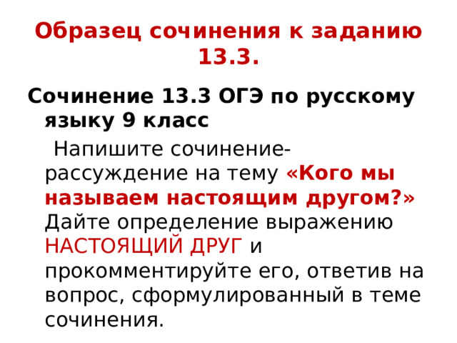 Образец сочинения к заданию 13.3. Сочинение 13.3 ОГЭ по русскому языку 9 класс  Напишите сочинение-рассуждение на тему «Кого мы называем настоящим другом?» Дайте определение выражению НАСТОЯЩИЙ ДРУГ и прокомментируйте его, ответив на вопрос, сформулированный в теме сочинения. 