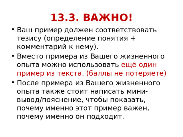 13.3. ВАЖНО! Ваш пример должен соответствовать тезису (определение понятия + комментарий к нему). Вместо примера из Вашего жизненного опыта можно использовать ещё один пример из текста. (баллы не потеряете) После примера из Вашего жизненного опыта также стоит написать мини-вывод/пояснение, чтобы показать, почему именно этот пример важен, почему именно он подходит. 