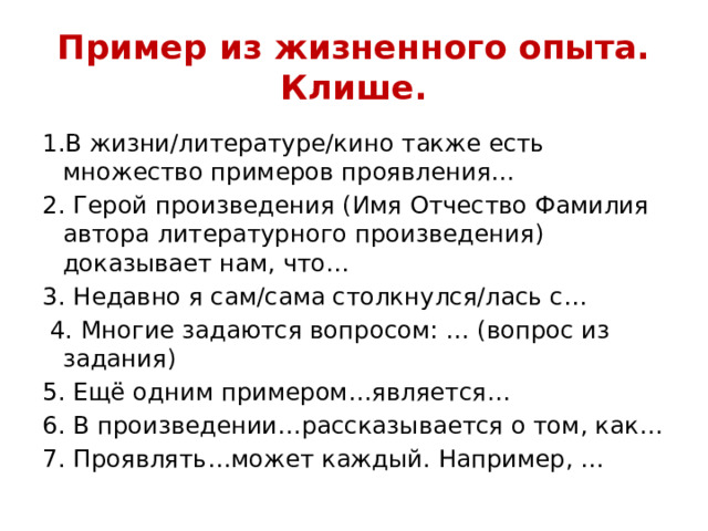 Пример из жизненного опыта. Клише. 1.В жизни/литературе/кино также есть множество примеров проявления… 2. Герой произведения (Имя Отчество Фамилия автора литературного произведения) доказывает нам, что… 3. Недавно я сам/сама столкнулся/лась с…  4. Многие задаются вопросом: … (вопрос из задания) 5. Ещё одним примером…является… 6. В произведении…рассказывается о том, как… 7. Проявлять…может каждый. Например, … 