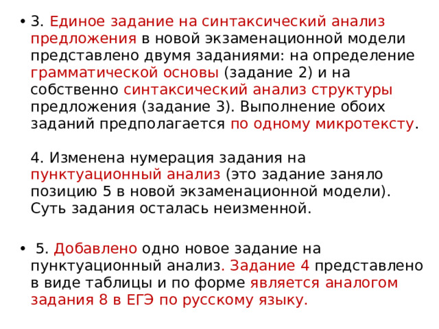 3. Единое задание на синтаксический анализ предложения в новой экзаменационной модели представлено двумя заданиями: на определение грамматической основы (задание 2) и на собственно синтаксический анализ структуры предложения (задание 3). Выполнение обоих заданий предполагается по одному микротексту .   4. Изменена нумерация задания на пунктуационный анализ (это задание заняло позицию 5 в новой экзаменационной модели). Суть задания осталась неизменной.  5. Добавлено одно новое задание на пунктуационный анализ . Задание 4 представлено в виде таблицы и по форме является аналогом задания 8 в ЕГЭ по русскому языку. 