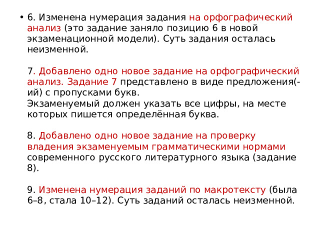 6. Изменена нумерация задания на орфографический анализ (это задание заняло позицию 6 в новой экзаменационной модели). Суть задания осталась неизменной.   7 . Добавлено одно новое задание на орфографический анализ. Задание 7 представлено в виде предложения(-ий) с пропусками букв.  Экзаменуемый должен указать все цифры, на месте которых пишется определённая буква.   8. Добавлено одно новое задание на проверку владения экзаменуемым грамматическими нормами современного русского литературного языка (задание 8).   9. Изменена нумерация заданий по макротексту (была 6–8, стала 10–12). Суть заданий осталась неизменной. 