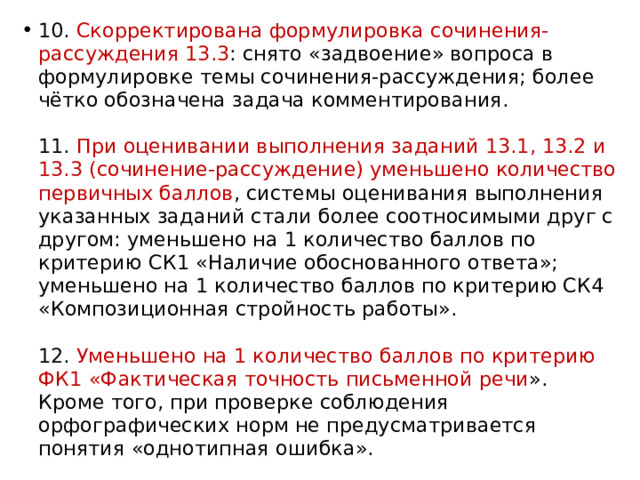 10. Скорректирована формулировка сочинения-рассуждения 13.3 : снято «задвоение» вопроса в формулировке темы сочинения-рассуждения; более чётко обозначена задача комментирования.   11. При оценивании выполнения заданий 13.1, 13.2 и 13.3 (сочинение-рассуждение) уменьшено количество первичных баллов , системы оценивания выполнения указанных заданий стали более соотносимыми друг с другом: уменьшено на 1 количество баллов по критерию СК1 «Наличие обоснованного ответа»; уменьшено на 1 количество баллов по критерию СК4 «Композиционная стройность работы».   12. Уменьшено на 1 количество баллов по критерию ФК1 «Фактическая точность письменной речи ». Кроме того, при проверке соблюдения орфографических норм не предусматривается понятия «однотипная ошибка». 