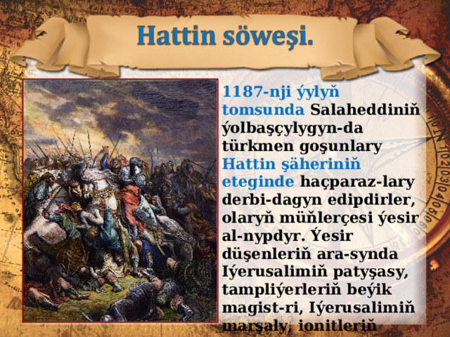 1187-nji ýylyň tomsunda Salaheddiniň ýolbaşçylygyn-da türkmen goşunlary Hattin şäheriniň eteginde haçparaz-lary derbi-dagyn edipdirler, olaryň müňlerçesi ýesir al-nypdyr. Ýesir düşenleriň ara-synda Iýerusalimiň patyşasy, tampliýerleriň beýik magist-ri, Iýerusalimiň marşaly, ionitleriň komandory, köşk adamlary, graflar, baronlar bar eken. 