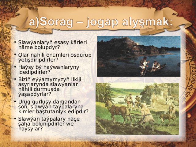 Slawýanlaryň esasy kärleri näme bolupdyr ?  Olar n ähili önümleri ösdürüp ýetişdiripdirler? Haýsy öý haýwanlaryny idedipdirler? Biziň eýýamymyzyň ilkiji asyrlarynda slawýanlar nähili durmuşda ýaşapdyrlar? Urug gurluşy dargandan soň, slawýan taýpalaryna kimler baştutanlyk edipdir? Slawýan taýpalary näçe şaha bölünipdirler we haýsylar?  