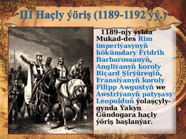  1189-njy ýylda Mukad-des Rim imperiýasynyň hökümdary Fridrih Barbarossa ny ň , Angliýanyň koroly Riçard Şirýüregiň , Fransiýanyň koroly Filipp Awgustyň we Awstriýanyň patyşasy Leopolduň ýolaşçyly-gynda Ýakyn Gündogara haçly ýöriş başlanýar. 