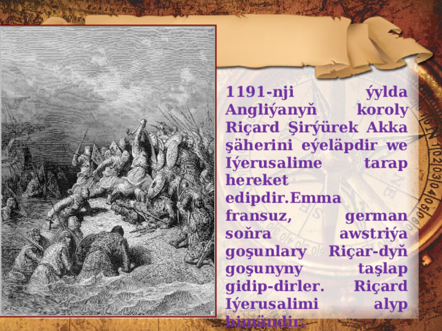 1191-nji ýylda Angliýanyň koroly Riçard Şirýürek Akka şäherini eýeläpdir we Iýerusalime tarap hereket edipdir.Emma frans u z, german soňra awstriýa goşunlary Riçar-dyň goşunyny taşlap gidip-dirler. Riçard Iýerusalimi alyp bimändir. Şeýlelikde, III haçly ýöriş (1189-1192) hem şowsuz tamamlanýar. 