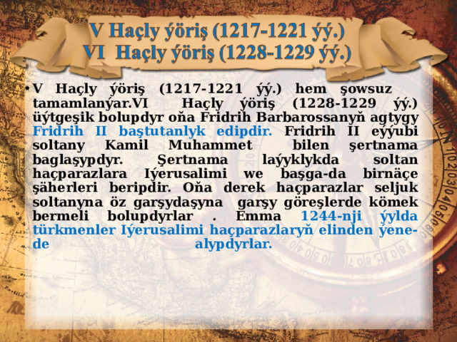 V Haçly ýöriş (1217-1221 ýý .) hem şowsuz  tamamlanýar. VI Haçly ýöriş (1228-1229 ýý.) üýtge ş ik bolupdyr oňa Fridrih Barbarossanyň agtygy Fridrih II baştutanlyk edipdir. Fridrih II eýýubi soltany Kamil Muhammet bilen şertnama baglaşypdyr. Şertnama laýyklykda soltan haçparazlara Iýerusalimi we başga-da birnäçe şäherleri beripdir. Oňa derek h açparazlar seljuk soltanyna öz garşydaşyna garşy göreşlerde kömek bermeli bolupdyrlar . Emma 1244-nji ýylda türkmenler Iýerusalimi haçparazlaryň elinden ýene-de alypdyrlar.   