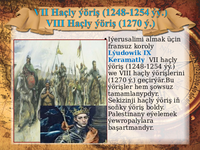 Iýerusalimi almak üçin fransuz koroly Lýudowik IX Keramatly VII haçly ýöriş (1248-1254 ýý.) we VIII haçly ýörişlerini (1270 ý.) geçirýär.Bu ýörişler hem şowsuz tamamlanypdyr. Sekizinji haçly ýöriş iň soňky ýöriş boldy. Palestinany eýelemek ýewropalylara başartmandyr. 