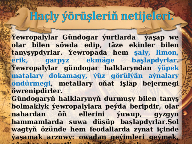 Ýewropalylar Gündogar ýurtlarda ýaşap we olar bilen söwda edip, täze ekinler bilen tanyşypdyrlar. Ýewropada hem şaly, limon, erik, garpyz ekmäge başlapdyrlar . Ýewropalylar gündogar halklaryndan ýüpek matalary dokamagy, ýüz görülýän aýnalary öndürmegi , metallary oňat işläp bejermegi öwrenipdirler. Gündogaryň halklarynyň durmuşy bilen tanyş bolmaklyk ýewropalylara peýda beripdir, olar nahardan öň ellerini ýuwup, gyzgyn hammamlarda suwa düşüp başlapdyrlar.Şol wagtyň özünde hem feodallarda zynat içinde ýaşamak arzuwy: owadan geýimleri geýmek, aňrybaş lezzetli naharlary iýmek, gymmat ýaraglary edinmek islegleri hasda artypdyr. 