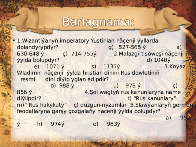 1.Wizantiýanyň imperatory Ýustinian näçenji ýyllarda dolandyrypdyr?  g) 527-565 ý a) 630-648 ý ç) 714-755ý 2.Malazgirt söweşi näçenji ýylda bolupdyr?  d) 1040ý e) 1071 ý s) 1135ý 3.Knýaz Wladimir näçenji ýylda hristian dinini Rus dowletiniň resmi dini diýip yglan edipdir?   o) 988 ý u) 978 ý ç) 856 ý 4.Şol wagtyň rus kanunlaryna näme diýlipdir?   t) “Rus kanunlary” m)“ Rus hakykaty” ç) düzgün-nyzamlar 5.Slawýanlaryň german feodallaryna garşy gozgalaňy näçenji ýylda bolupdyr?   a)  952 ý h) 974ý e) 983ý 