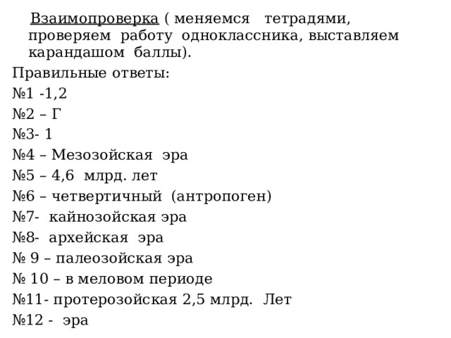  Взаимопроверка ( меняемся тетрадями, проверяем работу одноклассника, выставляем карандашом баллы). Правильные ответы: № 1 -1,2 № 2 – Г № 3- 1 № 4 – Мезозойская эра № 5 – 4,6 млрд. лет № 6 – четвертичный (антропоген) № 7- кайнозойская эра № 8- архейская эра № 9 – палеозойская эра № 10 – в меловом периоде № 11- протерозойская 2,5 млрд. Лет № 12 - эра 