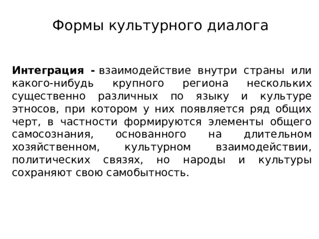 Формы культурного диалога Интеграция -  взаимодействие внутри страны или какого-нибудь крупного региона нескольких существенно различных по языку и культуре этносов, при котором у них появляется ряд общих черт, в частности формируются элементы общего самосознания, основанного на длительном хозяйственном, культурном взаимодействии, политических связях, но народы и культуры сохраняют свою самобытность. 