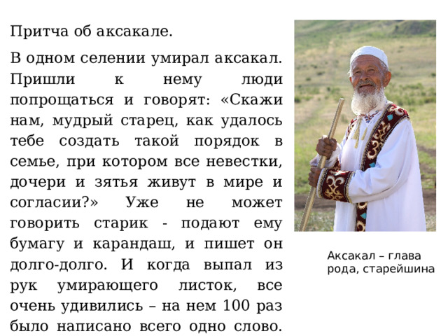 Притча об аксакале. В одном селении умирал аксакал. Пришли к нему люди попрощаться и говорят: «Скажи нам, мудрый старец, как удалось тебе создать такой порядок в семье, при котором все невестки, дочери и зятья живут в мире и согласии?» Уже не может говорить старик - подают ему бумагу и карандаш, и пишет он долго-долго. И когда выпал из рук умирающего листок, все очень удивились – на нем 100 раз было написано всего одно слово. Не догадываетесь какое? На листке было 100 раз написано слово «ТЕРПИМОСТЬ». Аксакал – глава рода, старейшина 