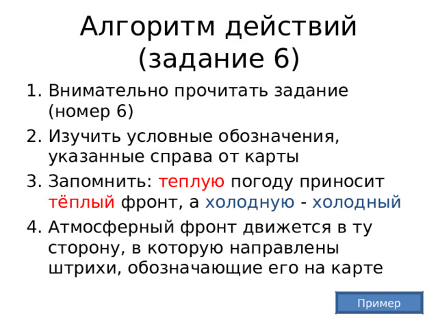 Алгоритм действий (задание 6) Внимательно прочитать задание (номер 6) Изучить условные обозначения, указанные справа от карты Запомнить: теплую погоду приносит тёплый фронт, а холодную - холодный Атмосферный фронт движется в ту сторону, в которую направлены штрихи, обозначающие его на карте Пример 