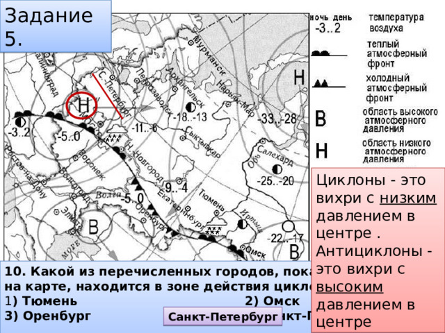 Задание 5. Циклоны - это вихри с низким давлением в центре . Антициклоны - это вихри с высоким давлением в центре 10. Какой из перечисленных городов, показанных на карте, находится в зоне действия циклона?  1 ) Тюмень 2) Омск 3) Оренбург 4) Санкт-Петербург   Санкт-Петербург 