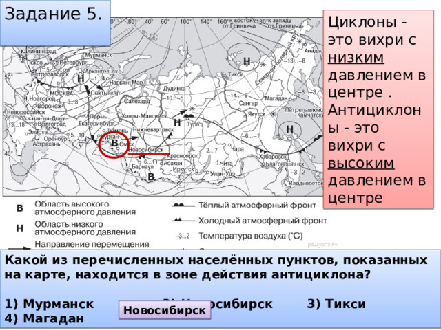 Задание 5. Циклоны - это вихри с низким давлением в центре . Антициклоны - это вихри с высоким давлением в центре Какой из перечисленных населённых пунктов, показанных на карте, находится в зоне действия антициклона?  1) Мурманск 2) Новосибирск 3) Тикси 4) Магадан Новосибирск 