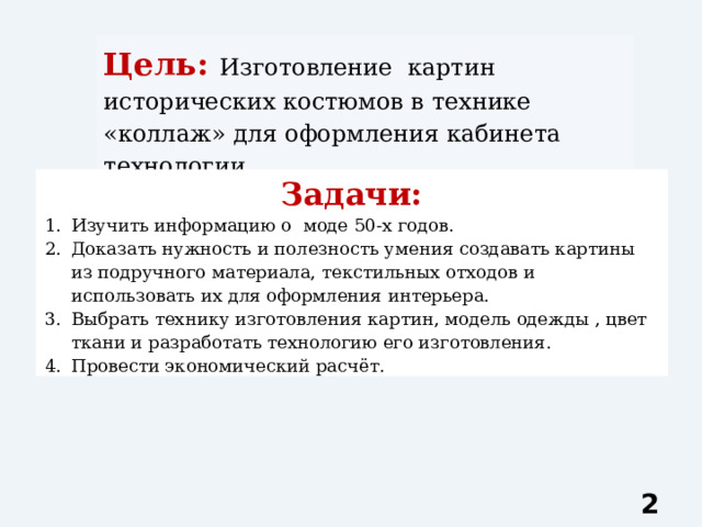 Цель: Изготовление картин исторических костюмов в технике «коллаж» для оформления кабинета технологии. Задачи: Изучить информацию о моде 50-х годов. Доказать нужность и полезность умения создавать картины из подручного материала, текстильных отходов и использовать их для оформления интерьера. Выбрать технику изготовления картин, модель одежды , цвет ткани и разработать технологию его изготовления. Провести экономический расчёт.  