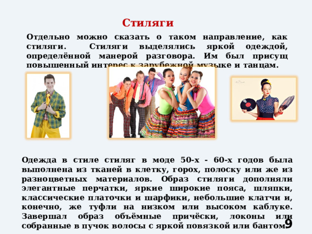 Стиляги Отдельно можно сказать о таком направление, как стиляги. Стиляги выделялись яркой одеждой, определённой манерой разговора. Им был присущ повышенный интерес к зарубежной музыке и танцам. Одежда в стиле стиляг в моде 50-х - 60-х годов была выполнена из тканей в клетку, горох, полоску или же из разноцветных материалов. Образ стиляги дополняли элегантные перчатки, яркие широкие пояса, шляпки, классические платочки и шарфики, небольшие клатчи и, конечно, же туфли на низком или высоком каблуке. Завершал образ объёмные причёски, локоны или собранные в пучок волосы с яркой повязкой или бантом.  