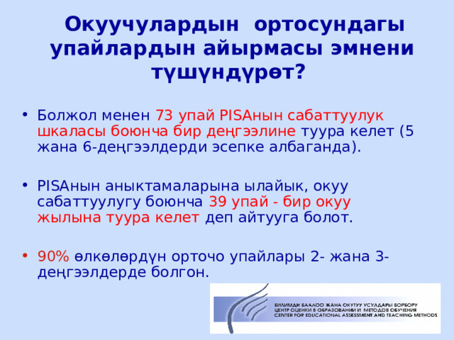  Окуучулардын ортосундагы упайлардын айырмасы эмнени түшүндүрөт? Болжол менен 73 упай PISA нын сабаттуулук шкаласы боюнча бир деңгээлине туура келет (5 жана 6-деңгээлдерди эсепке албаганда). PISA нын аныктамаларына ылайык, окуу сабаттуулугу боюнча 39 упай - бир окуу жылына туура келет деп айтууга болот. 90% өлкөлөрдүн орточо упайлары 2- жана 3-деңгээлдерде болгон.  ЦООМО  