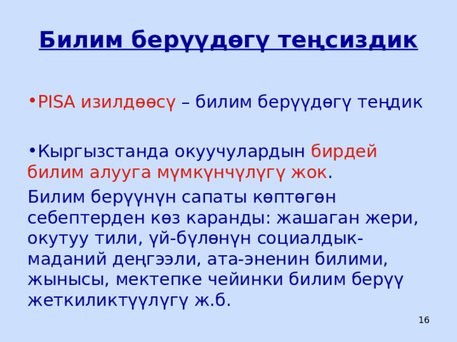 Билим берүүдөгү теңсиздик PISA изилдөөсү – билим берүүдөгү теңдик Кыргызстанда окуучулардын бирдей билим алууга мүмкүнчүлүгү жок . Билим берүүнүн сапаты көптөгөн себептерден көз каранды: жашаган жери, окутуу тили, үй-бүлөнүн социалдык-маданий деңгээли, ата-эненин билими, жынысы, мектепке чейинки билим берүү жеткиликтүүлүгү ж.б.  ЦООМО  