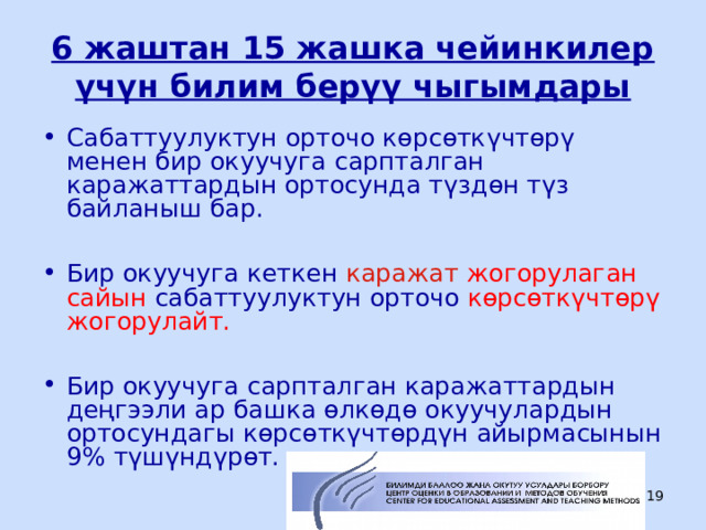 6 жаштан 15 жашка чейинкилер үчүн билим берүү чыгымдары Сабаттуулуктун орточо көрсөткүчтөрү менен бир окуучуга сарпталган каражаттардын ортосунда түздөн түз байланыш бар.  Бир окуучуга кеткен каражат жогорулаган  сайын сабаттуулуктун орточо көрсөткүчтөрү жогорулайт.  Бир окуучуга сарпталган каражаттардын деңгээли ар башка өлкөдө окуучулардын ортосундагы көрсөткүчтөрдүн айырмасынын 9% түшүндүрөт.  ЦООМО  