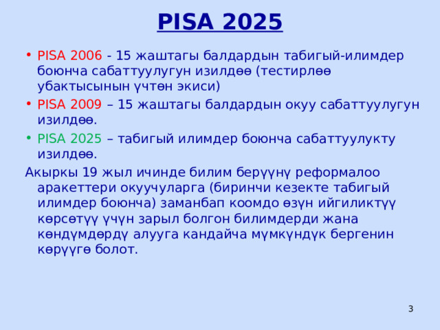 PISA 2025 PISA 2006 - 15 жаштагы балдардын табигый-илимдер боюнча сабаттуулугун изилдөө (тестирлөө убактысынын үчтөн экиси) PISA 2009 – 15 жаштагы балдардын окуу сабаттуулугун изилдөө. PISA 2025 – табигый илимдер боюнча сабаттуулукту изилдөө. Акыркы 19 жыл ичинде билим берүүнү реформалоо аракеттери окуучуларга (биринчи кезекте табигый илимдер боюнча) заманбап коомдо өзүн ийгиликтүү көрсөтүү үчүн зарыл болгон билимдерди жана көндүмдөрдү алууга кандайча мүмкүндүк бергенин көрүүгө болот.  ЦООМО  