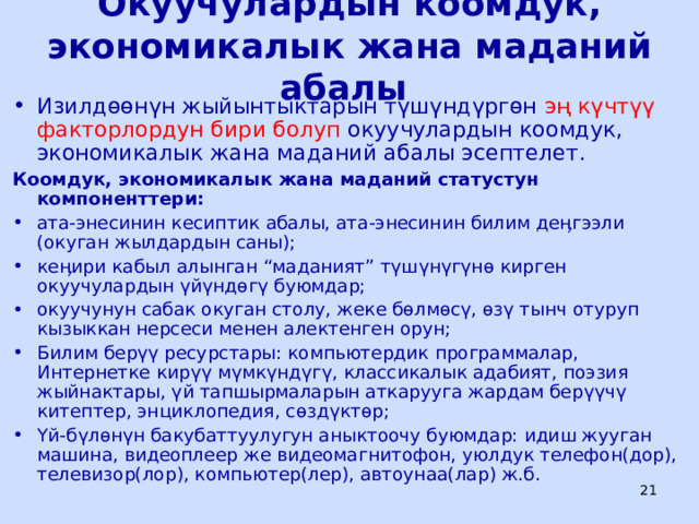 Окуучулардын коомдук, экономикалык жана маданий абалы Изилдөөнүн жыйынтыктарын түшүндүргөн эң күчтүү факторлордун бири болуп окуучулардын коомдук, экономикалык жана маданий абалы эсептелет. Коомдук, экономикалык жана маданий статустун компоненттери: ата-энесинин кесиптик абалы, ата-энесинин билим деӊгээли (окуган жылдардын саны); кеӊири кабыл алынган “маданият” түшүнүгүнө кирген окуучулардын үйүндөгү буюмдар; окуучунун сабак окуган столу, жеке бөлмөсү, өзү тынч отуруп кызыккан нерсеси менен алектенген орун; Билим берүү ресурстары: компьютердик программалар, Интернетке кирүү мүмкүндүгү, классикалык адабият, поэзия жыйнактары, үй тапшырмаларын аткарууга жардам берүүчү китептер, энциклопедия, сөздүктөр; Үй-бүлөнүн бакубаттуулугун аныктоочу буюмдар: идиш жууган машина, видеоплеер же видеомагнитофон, уюлдук телефон(дор), телевизор(лор), компьютер(лер), автоунаа(лар) ж.б.  ЦООМО  