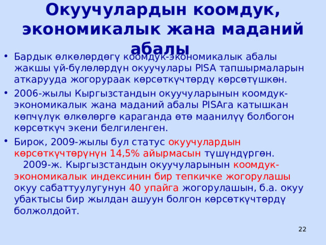 Окуучулардын коомдук, экономикалык жана маданий абалы Бардык өлкөлөрдөгү коомдук-экономикалык абалы жакшы үй-бүлөлөрдүн окуучулары PISA тапшырмаларын аткарууда жогорураак көрсөткүчтөрдү көрсөтүшкөн. 2006-жылы Кыргызстандын окуучуларынын коомдук-экономикалык жана маданий абалы PISA га катышкан көпчүлүк өлкөлөргө караганда өтө маанилүү болбогон көрсөткүч экени белгиленген. Бирок, 2009-жылы бул статус окуучулардын көрсөткүчтөрүнүн 14,5% айырмасын түшүндүргөн. 2009-ж. Кыргызстандын окуучуларынын коомдук-экономикалык индексинин бир тепкичке жогорулашы окуу сабаттуулугунун 40 упайга жогорулашын, б.а. окуу убактысы бир жылдан ашуун болгон көрсөткүчтөрдү болжолдойт.  ЦООМО  