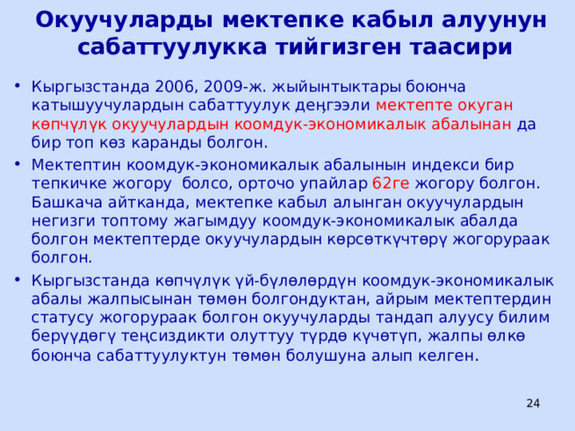 Окуучуларды мектепке кабыл алуунун сабаттуулукка тийгизген таасири Кыргызстанда 2006, 2009-ж. жыйынтыктары боюнча катышуучулардын сабаттуулук деӊгээли мектепте окуган көпчүлүк окуучулардын коомдук-экономикалык абалынан да бир топ көз каранды болгон. Мектептин коомдук-экономикалык абалынын индекси бир тепкичке жогору болсо, орточо упайлар 62ге жогору болгон. Башкача айтканда, мектепке кабыл алынган окуучулардын негизги топтому жагымдуу коомдук-экономикалык абалда болгон мектептерде окуучулардын көрсөткүчтөрү жогорураак болгон. Кыргызстанда көпчүлүк үй-бүлөлөрдүн коомдук-экономикалык абалы жалпысынан төмөн болгондуктан, айрым мектептердин статусу жогорураак болгон окуучуларды тандап алуусу билим берүүдөгү теңсиздикти олуттуу түрдө күчөтүп, жалпы өлкө боюнча сабаттуулуктун төмөн болушуна алып келген .   ЦООМО  