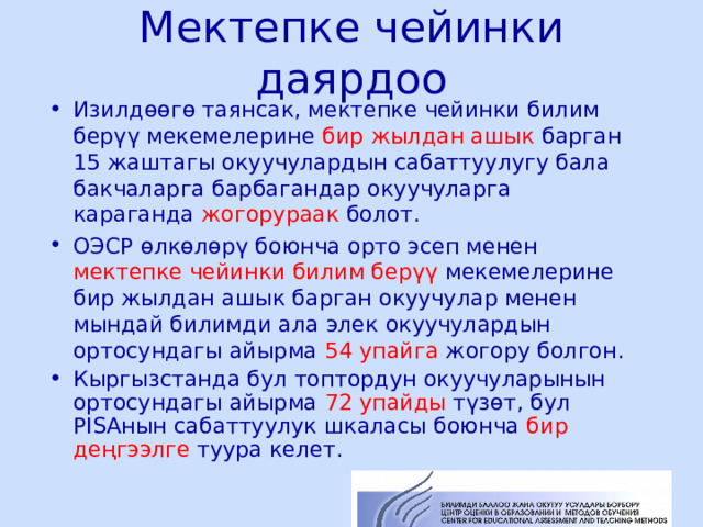 Мектепке чейинки даярдоо Изилдөөгө таянсак, мектепке чейинки билим берүү мекемелерине бир жылдан ашык барган 15 жаштагы окуучулардын сабаттуулугу бала бакчаларга барбагандар окуучуларга караганда жогорураак болот. ОЭСР өлкөлөрү боюнча орто эсеп менен мектепке чейинки билим берүү мекемелерине бир жылдан ашык барган окуучулар менен мындай билимди ала элек окуучулардын ортосундагы айырма 54 упайга жогору болгон. Кыргызстанда бул топтордун окуучуларынын ортосундагы айырма 72 упайды түзөт, бул PISA нын сабаттуулук шкаласы боюнча бир деңгээлге туура келет.  ЦООМО  