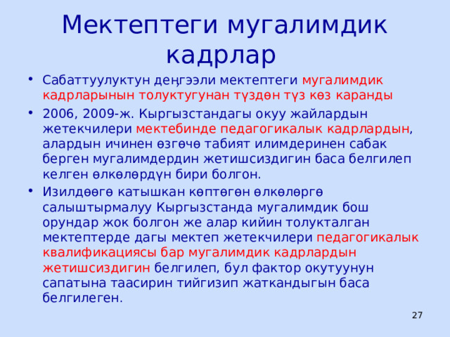 Мектептеги мугалимдик кадрлар Сабаттуулуктун деӊгээли мектептеги мугалимдик кадрларынын толуктугунан түздөн түз көз каранды 2006, 2009-ж. Кыргызстандагы окуу жайлардын жетекчилери мектебинде педагогикалык кадрлардын , алардын ичинен өзгөчө табият илимдеринен сабак берген мугалимдердин жетишсиздигин баса белгилеп келген өлкөлөрдүн бири болгон. Изилдөөгө катышкан көптөгөн өлкөлөргө салыштырмалуу Кыргызстанда мугалимдик бош орундар жок болгон же алар кийин толукталган мектептерде дагы мектеп жетекчилери педагогикалык квалификациясы бар мугалимдик кадрлардын жетишсиздигин белгилеп, бул фактор окутуунун сапатына таасирин тийгизип жаткандыгын баса белгилеген .  ЦООМО  