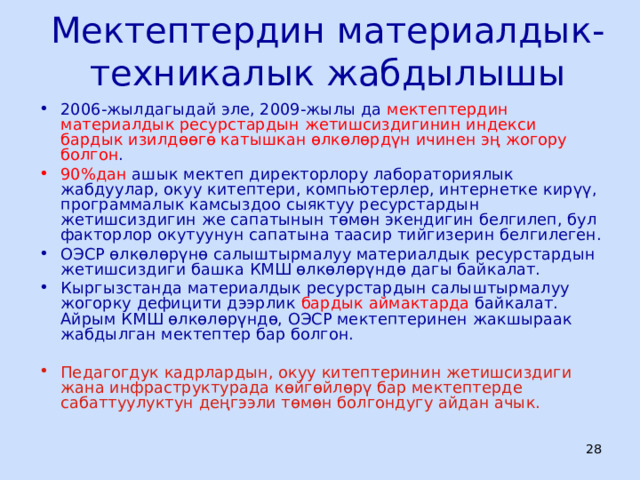 Мектептердин материалдык-техникалык жабдылышы 2006-жылдагыдай эле, 2009-жылы да мектептердин материалдык ресурстардын жетишсиздигинин индекси бардык изилдөөгө катышкан өлкөлөрдүн ичинен эң жогору болгон . 90%дан ашык мектеп директорлору лабораториялык жабдуулар, окуу китептери, компьютерлер, интернетке кирүү, программалык камсыздоо сыяктуу ресурстардын жетишсиздигин же сапатынын төмөн экендигин белгилеп, бул факторлор окутуунун сапатына таасир тийгизерин белгилеген. ОЭСР өлкөлөрүнө салыштырмалуу материалдык ресурстардын жетишсиздиги башка КМШ өлкөлөрүндө дагы байкалат. Кыргызстанда материалдык ресурстардын салыштырмалуу жогорку дефицити дээрлик бардык аймактарда байкалат. Айрым КМШ өлкөлөрүндө, ОЭСР мектептеринен жакшыраак жабдылган мектептер бар болгон. Педагогдук кадрлардын, окуу китептеринин жетишсиздиги жана инфраструктурада көйгөйлөрү бар мектептерде сабаттуулуктун деңгээли төмөн болгондугу айдан ачык.  ЦООМО  