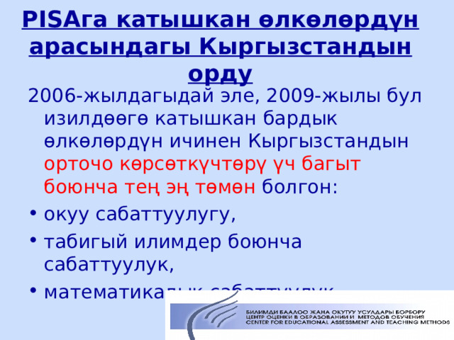 PISA га катышкан өлкөлөрдүн арасындагы Кыргызстандын орду 2006-жылдагыдай эле, 2009-жылы бул изилдөөгө катышкан бардык өлкөлөрдүн ичинен Кыргызстандын орточо көрсөткүчтөрү үч багыт боюнча тең эң төмөн болгон: окуу сабаттуулугу, табигый илимдер боюнча сабаттуулук, математикалык сабаттуулук.  ЦООМО  