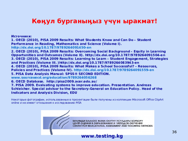  Көӊул бурганыӊыз үчүн ыракмат!  Источники:  1. OECD (2010), PISA 2009 Results: What Students Know and Can Do – Student Performance in Reading, Mathematics and Science (Volume I) . http://dx.doi.org/10.1787/9789264091450-en  2. OECD (2010), PISA 2009 Results: Overcoming Social Background – Equity in Learning Opportunities and Outcomes (Volume II) . http://dx.doi.org/10.1787/9789264091504-en  3. OECD (2010), PISA 2009 Results: Learning to Learn – Student Engagement, Strategies and Practices (Volume III . )http://dx.doi.org/10.1787/9789264083943-en  4. OECD (2010), PISA 2009 Results: What Makes a School Successful? – Resources, Policies and Practices (Volume IV) . http://dx.doi.org/10.1787/9789264091559-en  5. PISA Data Analysis Manual : SPSS® SECOND EDITION . www.sourceoecd.org/education/9789264056268  6. OECD Database. http://pisa2009.acer.edu.au/  7. PISA 2009 . Evaluating systems to improve education . Presentation.  Andreas Schleicher . Special advisor to the Secretary-General on Education Policy . Head of the Indicators and Analysis Division, EDU    Некоторые фотографии, использованные в презентации были получены из коллекции Miscrosoft Office ClipArt online и не имеют отношения к исследованию PISA    www.testing.kg ЦООМО  