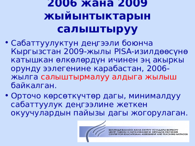 2006 жана 2009 жыйынтыктарын салыштыруу Сабаттуулуктун деңгээли боюнча Кыргызстан 2009-жылы PISA- изилдөөсүнө катышкан өлкөлөрдүн ичинен эң акыркы орунду ээлегенине карабастан, 2006-жылга салыштырмалуу алдыга жылыш байкалган. Орточо көрсөткүчтөр дагы, минималдуу сабаттуулук деңгээлине жеткен окуучулардын пайызы дагы жогорулаган.  ЦООМО  
