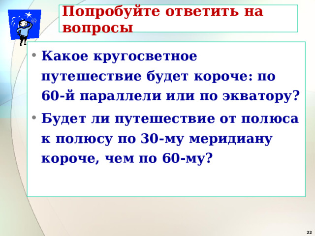 Попробуйте ответить на вопросы Какое кругосветное путешествие будет короче: по 60-й параллели или по экватору? Будет ли путешествие от полюса к полюсу по 30-му меридиану короче, чем по 60-му?  