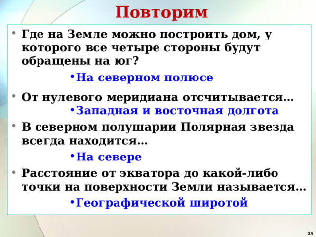 Повторим Где на Земле можно построить дом, у которого все четыре стороны будут обращены на юг? На северном полюсе На северном полюсе На северном полюсе На северном полюсе На северном полюсе От нулевого меридиана отсчитывается… Западная и восточная долгота Западная и восточная долгота Западная и восточная долгота Западная и восточная долгота Западная и восточная долгота В северном полушарии Полярная звезда всегда находится… На севере На севере На севере На севере На севере Расстояние от экватора до какой-либо точки на поверхности Земли называется… Географической широтой Географической широтой Географической широтой Географической широтой Географической широтой  